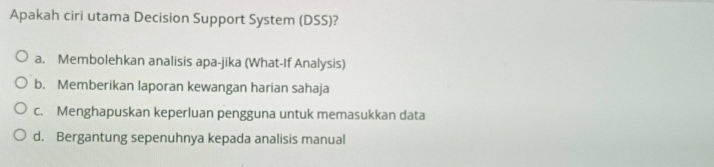 Apakah ciri utama Decision Support System (DSS)?
a. Membolehkan analisis apa-jika (What-If Analysis)
b. Memberikan laporan kewangan harian sahaja
c. Menghapuskan keperluan pengguna untuk memasukkan data
d. Bergantung sepenuhnya kepada analisis manual