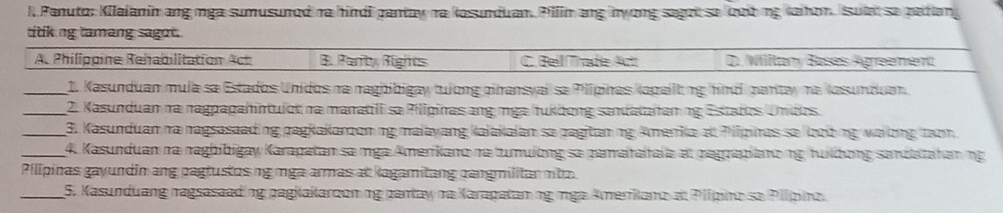 l, Panuto: Kilaianin ang nga sumusunod ra hindi gantay ra kasunduan. Pilin ang nyong sagot se loob ng Kaihon. sulat se patian
titk ng tamang sagot.
A. Philippine Rehabilitation Act B. Parrty Rights C. Bell Tade Act D). Willtany Bases Agreement
_1. Kasunduan mula sa Estados Unidos na raghibigay tuíong cinansyal sa Pilipinas kapalltng hind partay na Kasunduan
_ 2. Kasunduan na nagpapahintulot na maratill sa Pilipinas ang mga tukdong sandatatanng Estatts Undos.
_ 3. Kasunduan na nagsasaad ng pagkakaroon ng malayang Kalakaian sa pagitan ng Amerika at Pilpinas se loob ng walong tạon
_ 4. Kasunduan ra naghibigay Karapatan sa mga Amerikano na tumulong se pamaitaltala el pagrapiano ng fuílbơng sandtatanng
Pilipinas gayundin ang pagtustos ng mga armas at kagamitang cangmilitan nitz.
_5. Kasunduang nagsasaading pagkakaroon ng pantay na Karapatamng mga Amerianoat Plípino sa Plípino