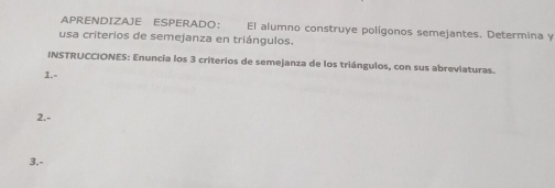 APRENDIZAJE ESPERADO： El alumno construye polígonos semejantes. Determina y 
usa criterios de semejanza en triángulos. 
INSTRUCCIONES: Enuncia los 3 criterios de semejanza de los triángulos, con sus abreviaturas. 
1.- 
2.- 
3.-