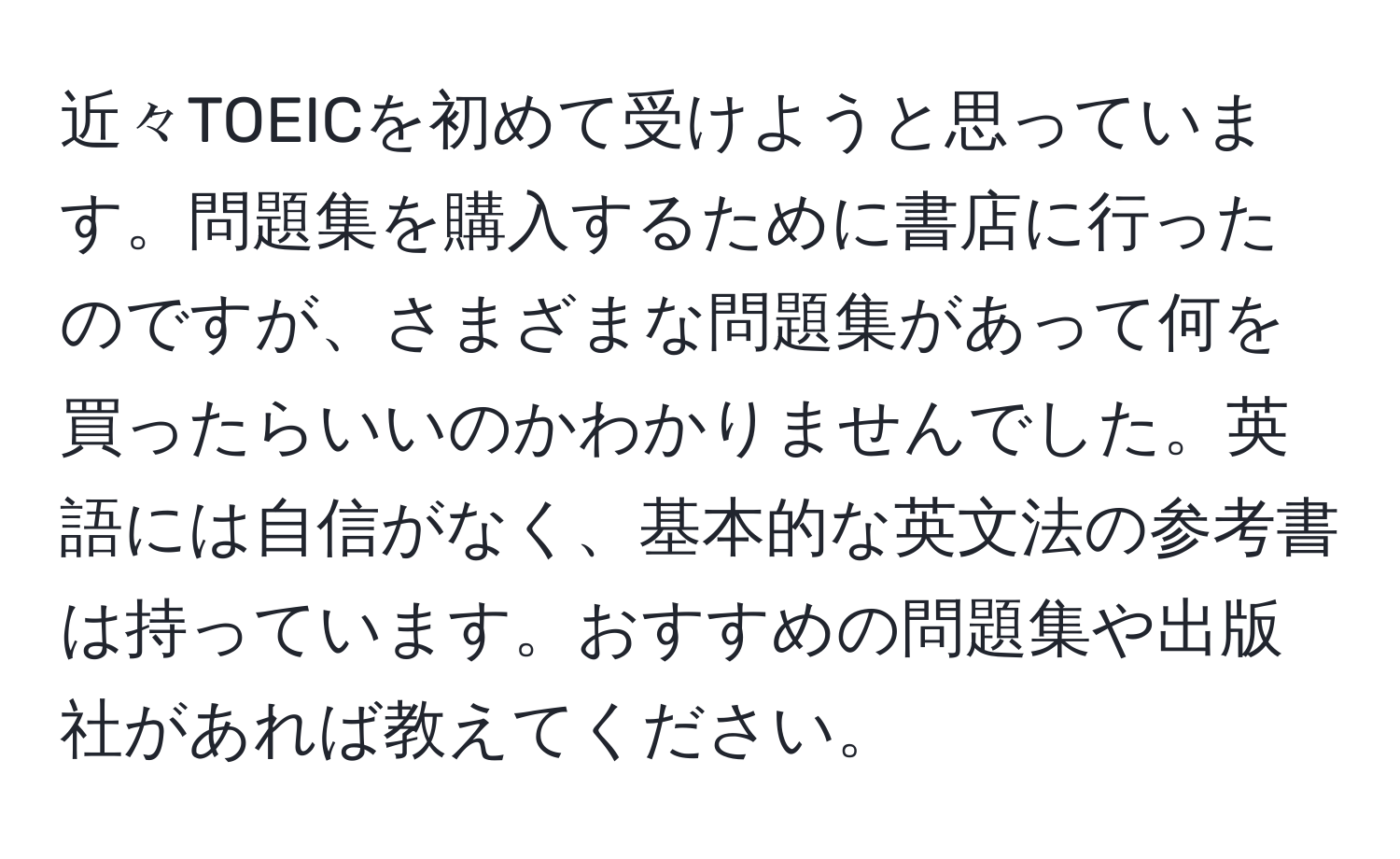 近々TOEICを初めて受けようと思っています。問題集を購入するために書店に行ったのですが、さまざまな問題集があって何を買ったらいいのかわかりませんでした。英語には自信がなく、基本的な英文法の参考書は持っています。おすすめの問題集や出版社があれば教えてください。