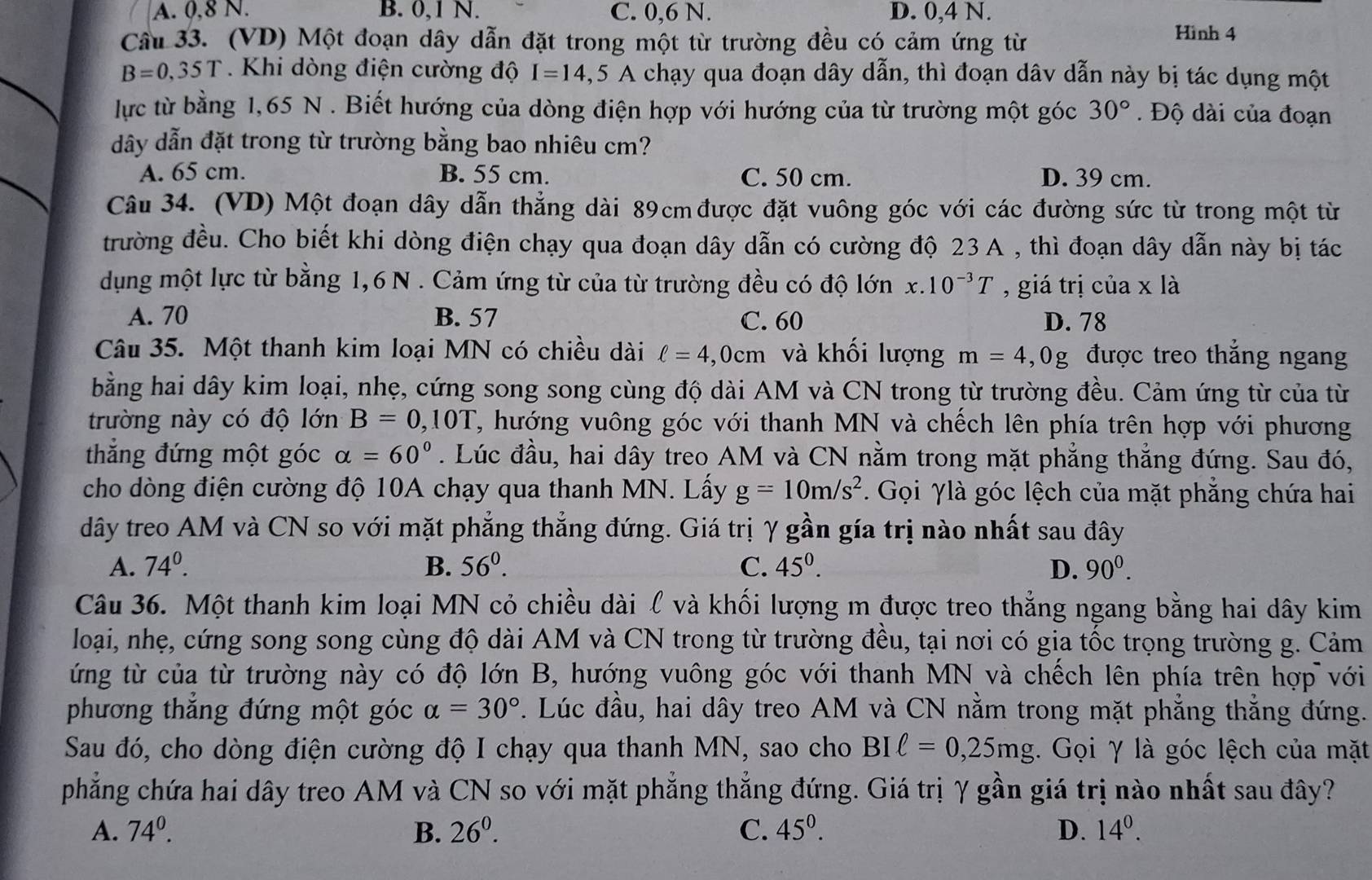 A. 0,8 N. B. 0,1 N. C. 0,6 N. D. 0,4 N. Hình 4
Cầu 33. (VD) Một đoạn dây dẫn đặt trong một từ trường đều có cảm ứng từ
B=0,35T. Khi dòng điện cường độ I=14,5A chạy qua đoạn dây dẫn, thì đoạn dâv dẫn này bị tác dụng một
lực từ bằng 1,65 N . Biết hướng của dòng điện hợp với hướng của từ trường một góc 30°. Độ dài của đoạn
dây dẫn đặt trong từ trường bằng bao nhiêu cm?
A. 65 cm. B. 55 cm. C. 50 cm. D. 39 cm.
Câu 34. (VD) Một đoạn dây dẫn thẳng dài 89cm được đặt vuông góc với các đường sức từ trong một từ
trường đều. Cho biết khi dòng điện chạy qua đoạn dây dẫn có cường độ 23 A , thì đoạn dây dẫn này bị tác
dụng một lực từ bằng 1,6 N . Cảm ứng từ của từ trường đều có độ lớn x.10^(-3)T ,giá trị của x là
A. 70 B. 57 C. 60 D. 78
Câu 35. Một thanh kim loại MN có chiều dài ell =4,0cm và khối lượng m=4 ,0g được treo thẳng ngang
bằng hai dây kim loại, nhẹ, cứng song song cùng độ dài AM và CN trong từ trường đều. Cảm ứng từ của từ
trường này có độ lớn B=0,10T T, hướng vuông góc với thanh MN và chếch lên phía trên hợp với phương
thẳng đứng một góc alpha =60°. Lúc đầu, hai dây treo AM và CN nằm trong mặt phẳng thẳng đứng. Sau đó,
cho dòng điện cường độ 10A chạy qua thanh MN. Lấy g=10m/s^2.  Gọi γlà góc lệch của mặt phẳng chứa hai
dây treo AM và CN so với mặt phẳng thẳng đứng. Giá trị γ gần gía trị nào nhất sau đây
A. 74°. B. 56^0. C. 45^0. D. 90^0.
Câu 36. Một thanh kim loại MN cỏ chiều dài ℓ và khối lượng m được treo thẳng ngang bằng hai dây kim
loại, nhẹ, cứng song song cùng độ dài AM và CN trong từ trường đều, tại nơi có gia tốc trọng trường g. Cảm
ứng từ của từ trường này có độ lớn B, hướng vuông góc với thanh MN và chếch lên phía trên hợp với
phương thắng đứng một góc alpha =30°. Lúc đầu, hai dây treo AM và CN nằm trong mặt phẳng thẳng đứng.
Sau đó, cho dòng điện cường độ I chạy qua thanh MN, sao cho BIell =0,25mg. Gọi γ là góc lệch của mặt
phẳng chứa hai dây treo AM và CN so với mặt phẳng thẳng đứng. Giá trị γ gần giá trị nào nhất sau đây?
A. 74^0. B. 26^0. C. 45^0. D. 14^0.