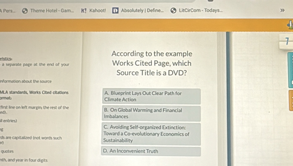 A Pers... Theme Hotel - Gam... Kahoot! Absolutely | Define... LitCirCom - Todays...
>>
1
According to the example
ristics:
a separate page at the end of your . Works Cited Page, which
Source Title is a DVD?
Information about the source
MLA standards, Works Cited citations A. Blueprint Lays Out Clear Path for
ormat: Climate Action
first line on left margin; the rest of the B. On Global Warming and Financial
ed).
Imbalances
ll entries)
g
C. Avoiding Self-organized Extinction:
Toward a Co-evolutionary Economics of
rds are capitalized (not words such Sustainability
v)
qut D. An Inconvenient Truth
nth, and year in four digits