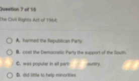 The Civil Rights Act of 1964:
A. harmed the Republican Party
B. cost the Democratic Party the support of the South
C. was populer in all part ountry.
D. did little to help minorities.