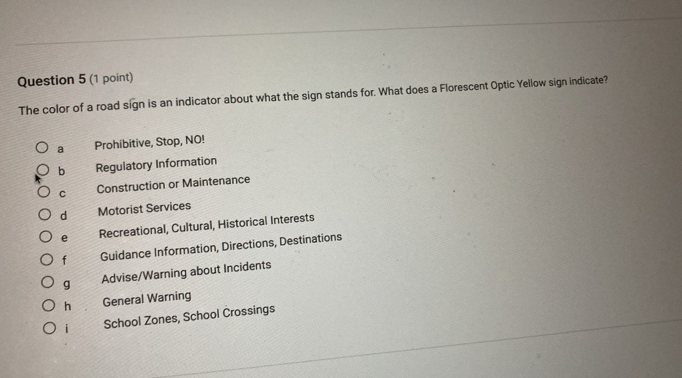 The color of a road sign is an indicator about what the sign stands for. What does a Florescent Optic Yellow sign indicate?
a Prohibitive, Stop, NO!
b Regulatory Information
C Construction or Maintenance
d Motorist Services
e Recreational, Cultural, Historical Interests
f Guidance Information, Directions, Destinations
g Advise/Warning about Incidents
h General Warning
i School Zones, School Crossings