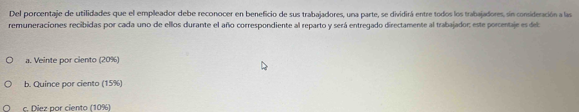 Del porcentaje de utilidades que el empleador debe reconocer en beneficio de sus trabajadores, una parte, se dividirá entre todos los trabajadores, sín consideración a las
remuneraciones recibidas por cada uno de ellos durante el año correspondiente al reparto y será entregado directamente al trabajador; este porcentaje es del
a. Veinte por ciento (20%)
b. Quince por ciento (15%)
c. Diez por ciento (10%)