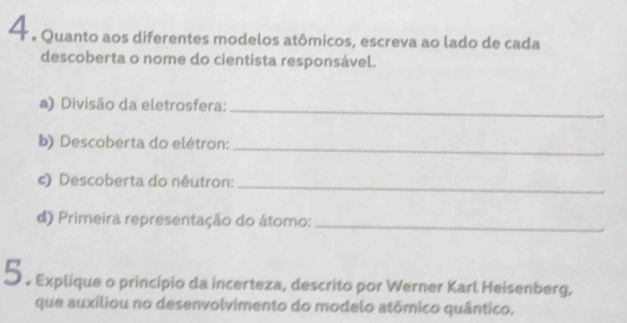 4 . Quanto aos diferentes modelos atômicos, escreva ao lado de cada 
descoberta o nome do cientista responsável. 
a) Divisão da eletrosfera:_ 
b) Descoberta do elétron:_ 
c) Descoberta do nêutron:_ 
d) Primeira representação do átomo:_ 
5 . Explique o princípio da incerteza, descrito por Werner Karl Heisenberg, 
que auxiliou no desenvolvimento do modelo atômico quântico.