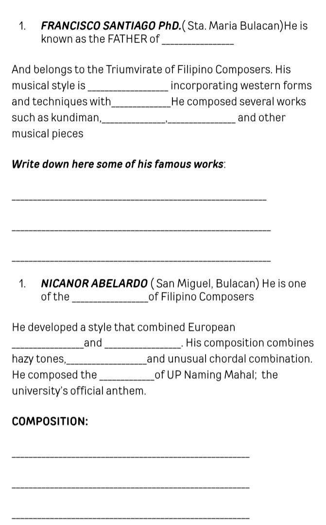 FRANCISCO SANTIAGO PhD.( Sta. Maria Bulacan)He is 
known as the FATHER of 
_ 
And belongs to the Triumvirate of Filipino Composers. His 
musical style is _incorporating western forms 
and techniques with_ He composed several works 
such as kundiman,_ _and other 
musical pieces 
Write down here some of his famous works: 
_ 
_ 
_ 
1. NICANOR ABELARDO ( San Miguel, Bulacan) He is one 
of the_ of Filipino Composers 
He developed a style that combined European 
_and _. His composition combines 
hazy tones,_ and unusual chordal combination. 
He composed the _of UP Naming Mahal; the 
university's official anthem. 
COMPOSITION: 
_ 
_ 
_