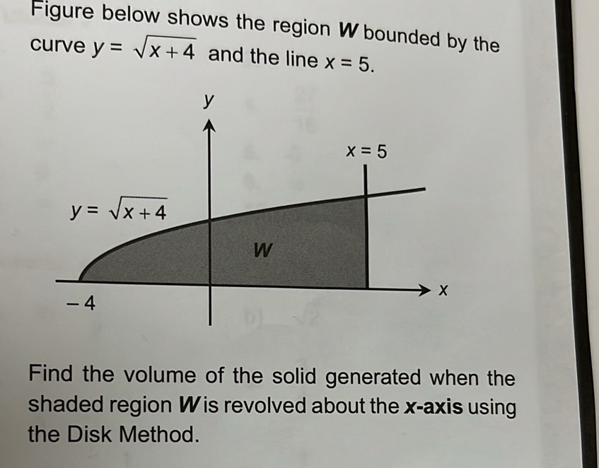 Figure below shows the region W bounded by the
curve y=sqrt(x+4) and the line x=5.
Find the volume of the solid generated when the
shaded region W is revolved about the x-axis using
the Disk Method.