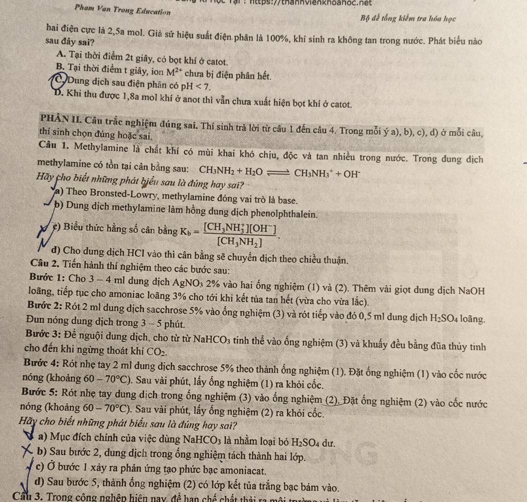 # Tậi: https://thannvienkhoahoc.net
Pham Van Trong Education  Bộ đề tổng kiểm tra hóa học
hai điện cực là 2,5a mol. Giả sử hiệu suất điện phân là 100%, khí sinh ra không tan trong nước. Phát biểu nào
sau đây sai?
A. Tại thời điểm 2t giây, có bọt khí ở catot.
B. Tại thời điểm t giây, ion M^(2+) chưa bị điện phân hết.
C Dung dịch sau điện phân có pH<7.
D. Khi thu được 1,8a mol khí ở anot thì vẫn chưa xuất hiện bọt khí ở catot.
PHÀN II. Câu trắc nghiệm đúng sai. Thí sinh trả lời từ câu 1 đến câu 4. Trong mỗi ý a), b), c), d) ở mỗi câu,
thí sinh chọn đúng hoặc sai.
Câu 1. Methylamine là chất khí có mùi khai khó chịu, độc và tan nhiều trong nước. Trong dung dịch
methylamine có tồn tại cân bằng sau: CH_3NH_2+H_2Oleftharpoons CH_3NH_3^(++OH^-)
Hãy cho biết những phát biểu sau là đúng hay sai?
a) Theo Bronsted-Lowry, methylamine đóng vai trò là base.
b) Dung dịch methylamine làm hồng dung dịch phenolphthalein.
X ệ) Biểu thức hằng số cân bằng K_b=frac [CH_3NH_3^(+][OH^-)][CH_3NH_2].
d) Cho dung dịch HCl vào thì cân bằng sẽ chuyển dịch theo chiều thuận.
Câu 2. Tiến hành thí nghiệm theo các bước sau:
ước 1: Cho 3 - 4 ml dung dịch AgN J_3 a 2% vào hai ống nghiệm (1) và (2). Thêm vài giọt dung dịch NaOH
loãng, tiếp tục cho amoniac loãng 3% cho tới khi kết tủa tan hết (vừa cho vừa lắc).
Bước 2: Rót 2 ml dung dịch sacchrose 5% vào ổng nghiệm (3) và rót tiếp vào đó 0,5 ml dung dịch H_2SO_4 loãng.
Đun nóng dung dịch trong 3 - 5 phút.
Bước 3: Để nguội dung dịch, cho từ từ NaHCO_3 3 tinh thể vào ống nghiệm (3) và khuấy đều bằng đũa thủy tinh
cho đến khi ngừng thoát khí CO₂.
Bước 4: Rót nhẹ tay 2 ml dung dịch sacchrose 5% theo thành ống nghiệm (1). Đặt ống nghiệm (1) vào cốc nước
nóng (khoảng 60-70°C). Sau vài phút, lấy ống nghiệm (1) ra khỏi cốc.
Bước 5: Rót nhẹ tay dung dịch trong ống nghiệm (3) vào ống nghiệm (2). Đặt ống nghiệm (2) vào cốc nước
nóng (khoảng 60-70°C). Sau vài phút, lấy ống nghiệm (2) ra khỏi cốc.
Hãy cho biết những phát biểu sau là đúng hay sai?
a) Mục đích chính của việc dùng NaH CO_3 là nhằm loại bỏ H_2SO_4 dư.
b) Sau bước 2, dung dịch trong ống nghiệm tách thành hai lớp.
c) Ở bước 1 xảy ra phản ứng tạo phức bạc amoniacat.
d) Sau bước 5, thành ống nghiệm (2) có lớp kết tủa trắng bạc bám vào.
Cầu 3. Trong công nghệp hiện nay, đề han chế chất th ải n