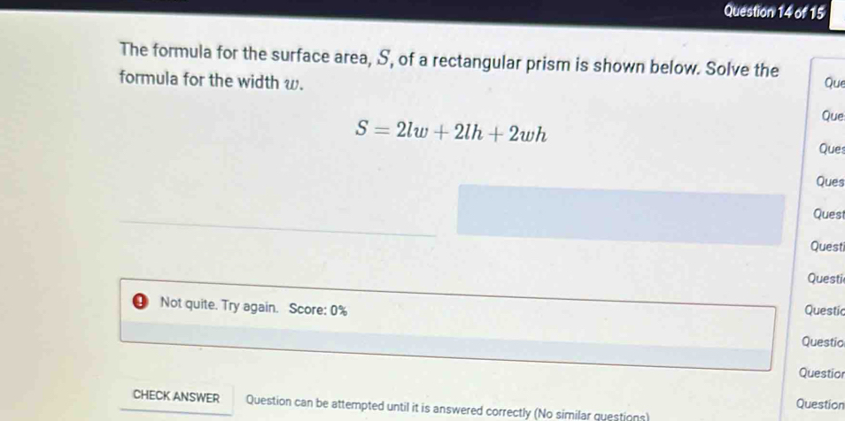 The formula for the surface area, S, of a rectangular prism is shown below. Solve the 
formula for the width w. Que 
Que
S=2lw+2lh+2wh Ques 
Ques 
Quest 
Questi 
Questi 
Not quite. Try again. Score: 0% 
Questic 
Questic 
Questior 
Question 
CHECK ANSWER Question can be attempted until it is answered correctly (No similar questions)