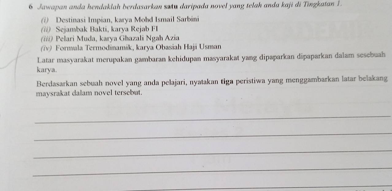 Jawapan anda hendaklah berdasarkan satu daripada novel yang telah anda kaji di Tingkatan 1. 
@ Destinasi Impian, karya Mohd Ismail Sarbini 
(ii) Sejambak Bakti, karya Rejab FI 
(iii) Pelari Muda, karya Ghazali Ngah Azia 
(ʔv) Formula Termodinamik, karya Obasiah Haji Usman 
Latar masyarakat merupakan gambaran kehidupan masyarakat yang dipaparkan dipaparkan dalam sesebuah 
karya. 
Berdasarkan sebuah novel yang anda pelajari, nyatakan tiga peristiwa yang menggambarkan latar belakang 
maysrakat dalam novel tersebut. 
_ 
_ 
_ 
_ 
_