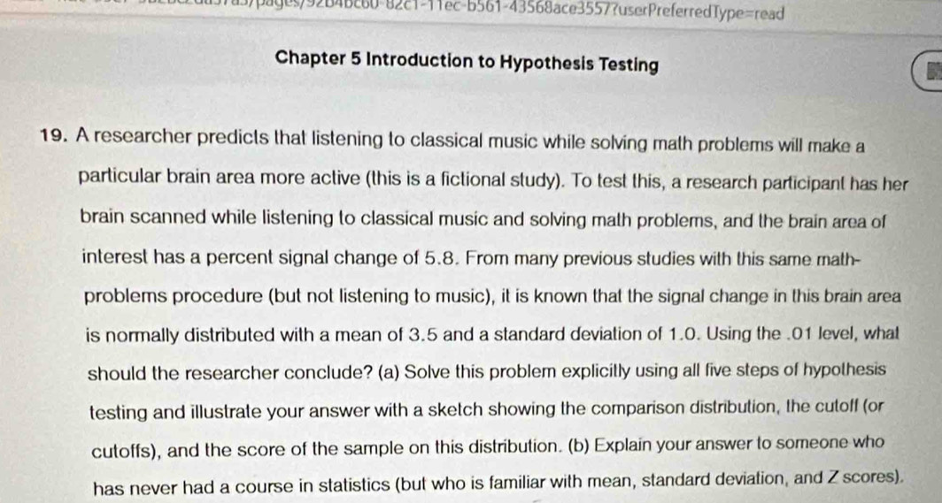 3)pages/92B4Bc60-82c1-11ec-b561-43568ace3557?userPreferredType=read 
Chapter 5 Introduction to Hypothesis Testing 
19. A researcher predicts that listening to classical music while solving math problems will make a 
particular brain area more active (this is a fictional study). To test this, a research participant has her 
brain scanned while listening to classical music and solving math problems, and the brain area of 
interest has a percent signal change of 5.8. From many previous studies with this same math- 
problems procedure (but not listening to music), it is known that the signal change in this brain area 
is normally distributed with a mean of 3.5 and a standard deviation of 1.0. Using the . 01 level, what 
should the researcher conclude? (a) Solve this problem explicitly using all five steps of hypothesis 
testing and illustrate your answer with a sketch showing the comparison distribution, the cutoff (or 
cutoffs), and the score of the sample on this distribution. (b) Explain your answer to someone who 
has never had a course in statistics (but who is familiar with mean, standard deviation, and Z scores).