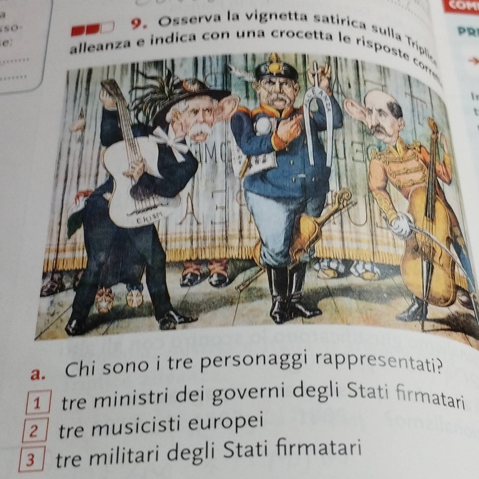 COM
a
S S O =
PRI
9. Osserva la vignetta satírica sulla T
e
alleanza e indica con una crocetta le risposte corr 
a. Chi sono i tre personaggi rappresentati?
1 tre ministri dei governi degli Stati firmatari
2 tre musicisti europei
3 tre militari degli Stati firmatari