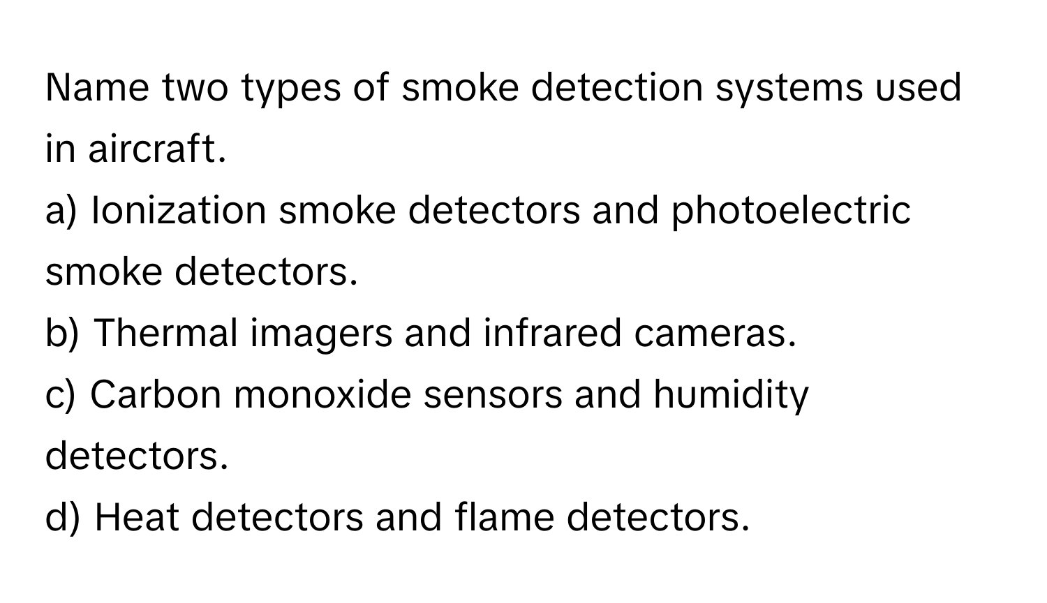 Name two types of smoke detection systems used in aircraft.

a) Ionization smoke detectors and photoelectric smoke detectors. 
b) Thermal imagers and infrared cameras. 
c) Carbon monoxide sensors and humidity detectors. 
d) Heat detectors and flame detectors.