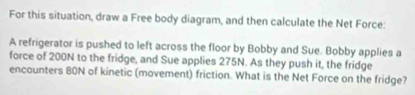 For this situation, draw a Free body diagram, and then calculate the Net Force: 
A refrigerator is pushed to left across the floor by Bobby and Sue. Bobby applies a 
force of 200N to the fridge, and Sue applies 275N. As they push it, the fridge 
encounters 80N of kinetic (movement) friction. What is the Net Force on the fridge?