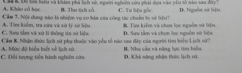 Cau 6. Đề tím hiều và khám phá lịch sử, người nghiên cứu phải dựa vào yêu tồ nào sau đây?
A. Khảo cổ học. B. Thư tịch cổ. C. Tư liệu gốc. D. Nguồn sử liệu.
Câu 7. Nội dung nào là nhiệm vụ cơ bản của công tác chuẩn bị sử liệu?
A. Tìm kiểm, tra cứu và xử lý sử liệu. B. Tìm kiếm và chọn lọc nguồn sử liệu.
C. Sưu tầm và xử lí thông tin sử liệu. D. Sưu tầm và chọn lọc nguồn sử liệu
Câu 8. Nhận thức lịch sử phụ thuộc vào yếu tố nào sau đây của người tìm hiểu Lịch sử?
A. Mức độ hiểu biết về lịch sử. B. Nhu cầu và năng lực tìm hiều.
C. Đối tượng tiến hành nghiên cứu. D. Khả năng nhận thức lịch sử.