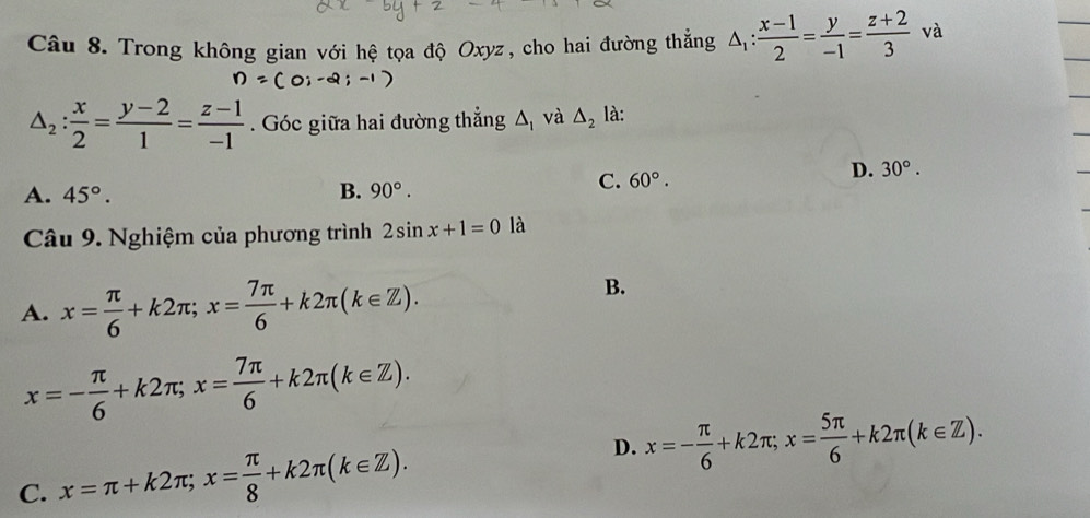 Trong không gian với hệ tọa độ Oxyz, cho hai đường thẳng △ _1: (x-1)/2 = y/-1 = (z+2)/3  và
△ _2: x/2 = (y-2)/1 = (z-1)/-1 . Góc giữa hai đường thẳng △ _1 và △ _2 là:
D. 30°.
A. 45°. B. 90°.
C. 60°. 
Câu 9. Nghiệm của phương trình 2sin x+1=0 là
A. x= π /6 +k2π; x= 7π /6 +k2π (k∈ Z).
B.
x=- π /6 +k2π; x= 7π /6 +k2π (k∈ Z).
D. x=- π /6 +k2π; x= 5π /6 +k2π (k∈ Z).
C. x=π +k2π; x= π /8 +k2π (k∈ Z).