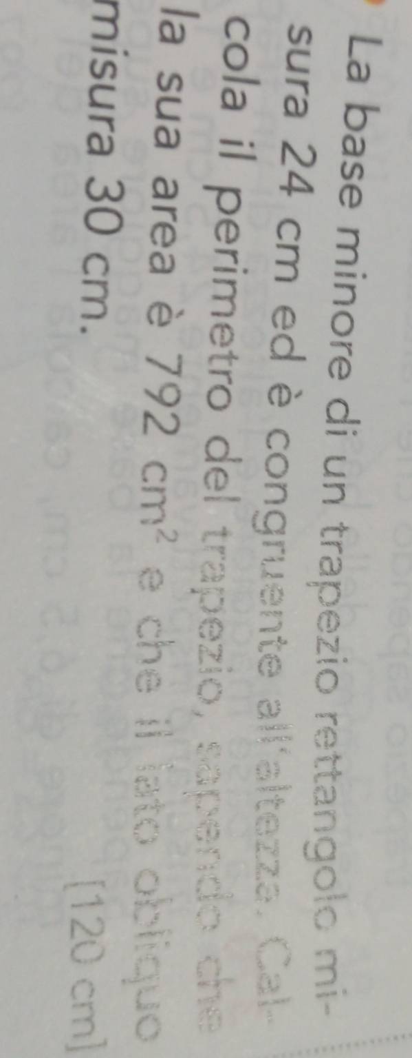 La base minore di un trapezio rettangolo mi- 
sura 24 cm ed è congruente all'altezza. Cal- 
cola il perimetro del trapezio, sapendo che 
la sua area è 792cm^2 e che il lato obliquo 
misura 30 cm. 
[ 120 cm ]