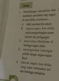 Literasi
1. Ferkembangan nasionalisme telah
membawa perubahan bagi negara
di Asia-Afrika, di antaranya .
A. lebih memiak blok sekutu
B. negara-negara Asia-Afrika
mulai mengembangkan sistem
industri dan perdaganıgan
C. munculnya liberalisme di
berbagai negara Afrika
D. meningkatkan hubungan politik dengan negara-negara
Barat
E. banyak negara Asia-Afrika yang ingin melepaskan diri
dari belenggu penjajahan