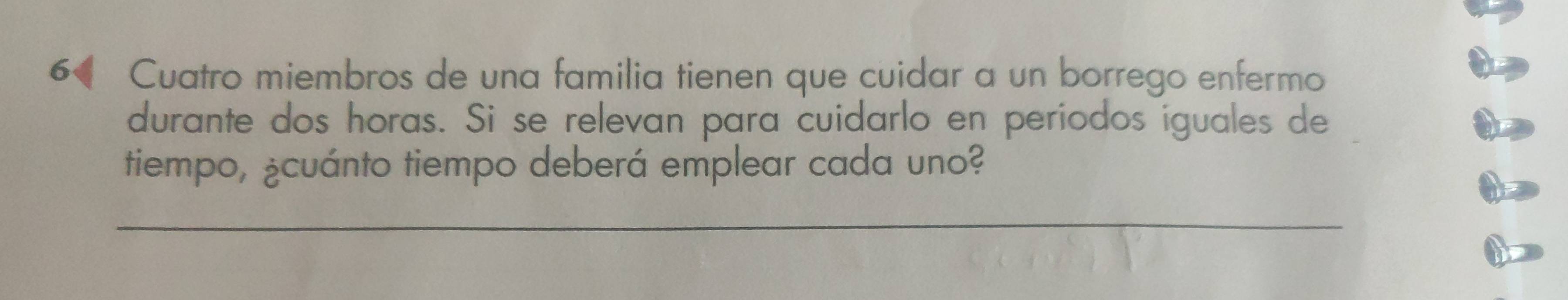 Cuatro miembros de una familia tienen que cuidar a un borrego enfermo 
durante dos horas. Si se relevan para cuidarlo en periodos iguales de 
tiempo, ¿cuánto tiempo deberá emplear cada uno? 
_