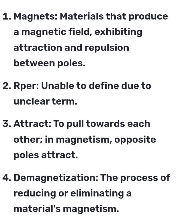 Magnets: Materials that produce 
a magnetic field, exhibiting 
attraction and repulsion 
between poles. 
2. Rper: Unable to define due to 
unclear term. 
3. Attract: To pull towards each 
other; in magnetism, opposite 
poles attract. 
4. Demagnetization: The process of 
reducing or eliminating a 
material's magnetism.