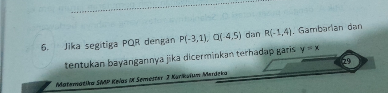 Jika segitiga PQR dengan P(-3,1), Q(-4,5) dan R(-1,4). Gambarlan dan 
tentukan bayangannya jika dicerminkan terhadap garis y=x
29 
Matematika SMP Kelas IX Semester 2 Kurikulum Merdeka