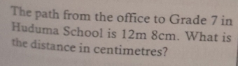 The path from the office to Grade 7 in 
Huduma School is 12m 8cm. What is 
the distance in centimetres?