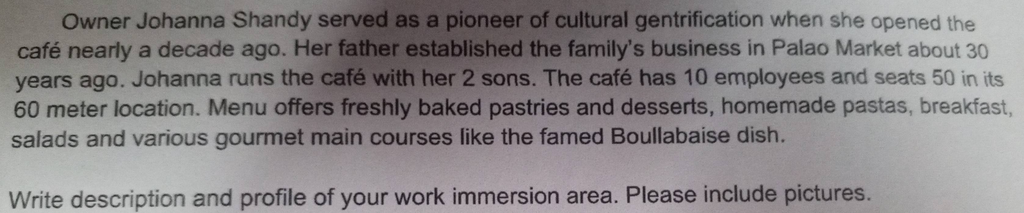 Owner Johanna Shandy served as a pioneer of cultural gentrification when she opened the 
café nearly a decade ago. Her father established the family's business in Palao Market about 30
years ago. Johanna runs the café with her 2 sons. The café has 10 employees and seats 50 in its
60 meter location. Menu offers freshly baked pastries and desserts, homemade pastas, breakfast, 
salads and various gourmet main courses like the famed Boullabaise dish. 
Write description and profile of your work immersion area. Please include pictures.