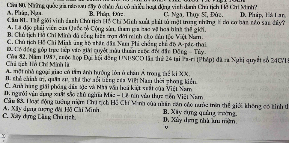 Những quốc gia nào sau đây ở châu Âu có nhiều hoạt động vinh danh Chủ tịch Hồ Chí Minh?
A. Pháp, Nga. B. Pháp, Đức. C. Nga, Thụy Sĩ, Đức. D. Pháp, Hà Lan.
Câu 81. Thế giới vinh danh Chủ tịch Hồ Chí Minh xuất phát từ một trong những lí do cơ bản nào sau đây?
A. Là đặc phái viên của Quốc tế Cộng sản, tham gia bảo vệ hoà bình thế giới.
B. Chủ tịch Hồ Chí Minh đã cống hiến trọn đời mình cho dân tộc Việt Nam.
C. Chủ tịch Hồ Chí Minh ủng hộ nhân dân Nam Phi chống chế độ A-pác-thai.
D. Có đóng góp trực tiếp vào giải quyết mâu thuẫn cuộc đối đầu Đông - Tây.
Câu 82. Năm 1987, cuộc họp Đại hội đồng UNESCO lần thứ 24 tại Pa-ri (Pháp) đã ra Nghị quyết số 24C/15
Chủ tịch Hồ Chí Minh là
A. một nhà ngoại giao có tầm ảnh hưởng lớn ở châu Á trong thế kỉ XX.
B. nhà chính trị, quân sự, nhà thơ nổi tiếng của Việt Nam thời phong kiến.
C. Anh hùng giải phóng dân tộc và Nhà văn hoá kiệt xuất của Việt Nam.
D. người vận dụng xuất sắc chủ nghĩa Mác - Lê-nin vào thực tiễn Việt Nam.
Câu 83. Hoạt động tưởng niệm Chủ tịch Hồ Chí Minh của nhân dân các nước trên thế giới không có hình th
A. Xây dựng tượng đài Hồ Chí Minh. B. Xây dựng quảng trường.
C. Xây dựng Lăng Chủ tịch. D. Xây dựng nhà lưu niệm.
Q