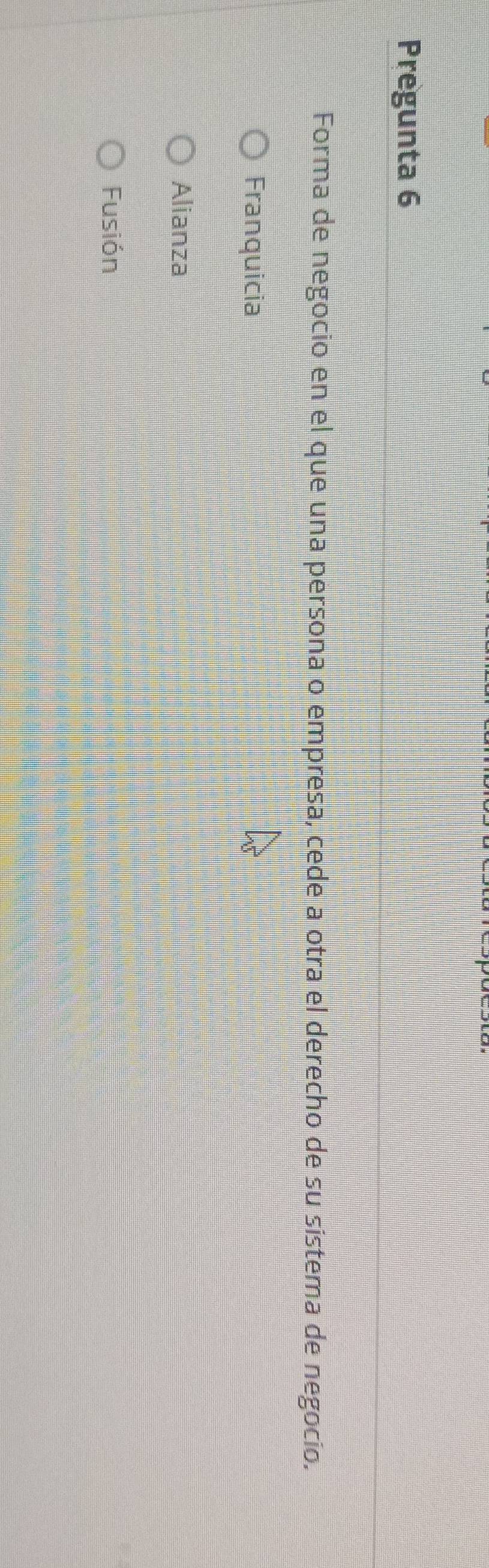 Pregunta 6
Forma de negocio en el que una persona o empresa, cede a otra el derecho de su sistema de negocio.
Franquicia
Alianza
Fusión