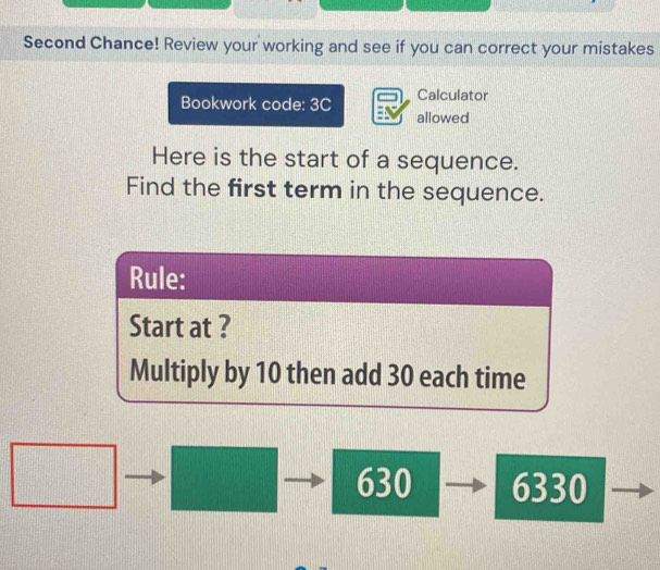 Second Chance! Review your working and see if you can correct your mistakes 
Bookwork code: 3C Calculator 
allowed 
Here is the start of a sequence. 
Find the first term in the sequence.
630 6330