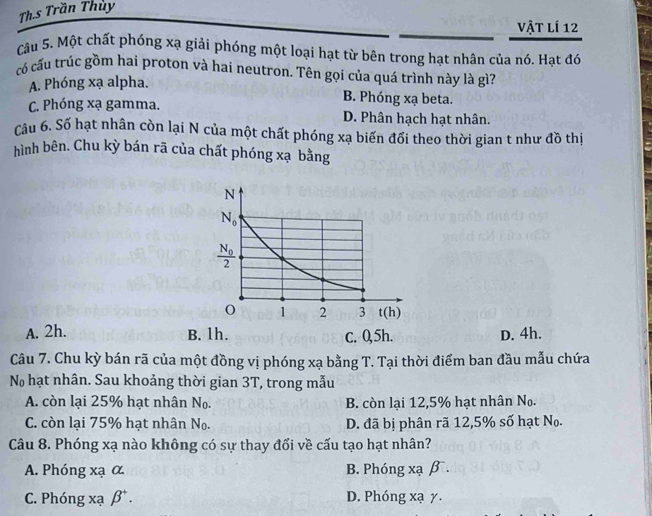 Th.s Trần Thùy
vật lí 12
Câu 5. Một chất phóng xạ giải phóng một loại hạt từ bên trong hạt nhân của nó. Hạt đó
có cấu trúc gồm hai proton và hai neutron. Tên gọi của quá trình này là gì?
A. Phóng xạ alpha.
B. Phóng xạ beta.
C. Phóng xạ gamma. D. Phân hạch hạt nhân.
Câu 6. Số hạt nhân còn lại N của một chất phóng xạ biến đổi theo thời gian t như đồ thị
hình bên. Chu kỳ bán rã của chất phóng xạ bằng
A. 2h. B. 1h. c. 0,5h. D. 4h.
Câu 7. Chu kỳ bán rã của một đồng vị phóng xạ bằng T. Tại thời điểm ban đầu mẫu chứa
N hạt nhân. Sau khoảng thời gian 3T , trong mẫu
A. còn lại 25% hạt nhân N_0. B. còn lại 12,5% hạt nhân N_0.
C. còn lại 75% hạt nhân N_0. D. đã bị phân rã 12,5% số hạt N_0.
Câu 8. Phóng xạ nào không có sự thay đổi về cấu tạo hạt nhân?
A. Phóng xạ α B. Phóng xạ β.
C. Phóng xạ beta^+. D. Phóng xạ y.