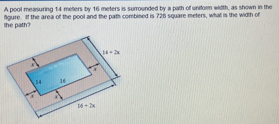 A pool measuring 14 meters by 16 meters is surrounded by a path of uniform width, as shown in the
figure. If the area of the pool and the path combined is 728 square meters, what is the width of
the path?