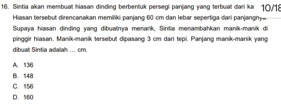 Sintia akan membuat hiasan dinding berbentuk persegi panjang yang terbuat dari ka' 10/18
Hiasan tersebut direncanakan memiliki panjang 60 cm dan lebar sepertiga dari panjangnya.
Supaya hiasan dinding yang dibuatnya menarik, Sintia menambahkan manik-manik di
pinggir hiasan. Manik-manik tersebut dipasang 3 cm dari tepi. Panjang manik-manik yang
dibuat Sintia adalah ... cm.
A. 136
B. 148
C. 156
D. 160