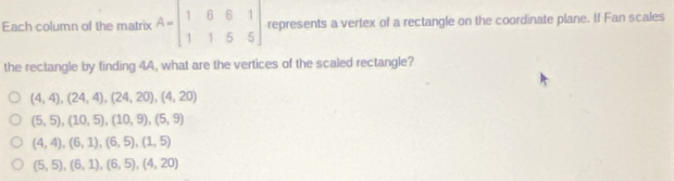 Each column of the matrix A=beginbmatrix 1&6&6&1 1&1&5&5endbmatrix represents a vertex of a rectangle on the coordinate plane. If Fan scales
the rectangle by finding 4A, what are the vertices of the scaled rectangle?
(4,4), (24,4), (24,20), (4,20)
(5,5), (10,5), (10,9), (5,9)
(4,4), (6,1), (6,5), (1,5)
(5,5), (6,1), (6,5), (4,20)