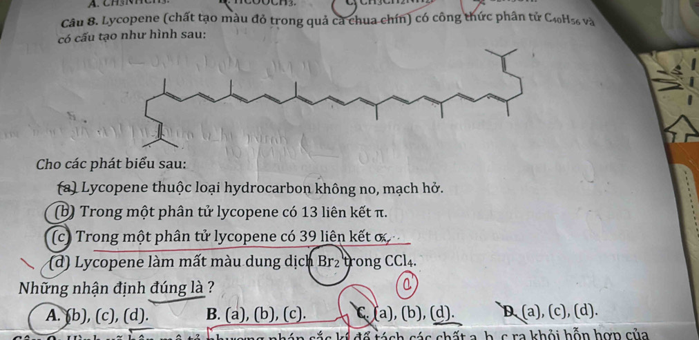 Lycopene (chất tạo màu đỏ trong quả cả chua chín) có công thức phân tử C40H56 và
có cấu tạo như hình sau:
Cho các phát biểu sau:
(a) Lycopene thuộc loại hydrocarbon không no, mạch hở.
(b) Trong một phân tử lycopene có 13 liên kết π.
(c) Trong một phân tử lycopene có 39 liên kết ơ
(d) Lycopene làm mất màu dung dịch Br₂ trong CCl4.
Những nhận định đúng là ?
A. (b), (c), (d). B. (a), (b), (c). C. (a), (b), (d). D (a), (c), (d).
sắc kí đố tách các chất a, h. c ra khỏi hỗn hợn của