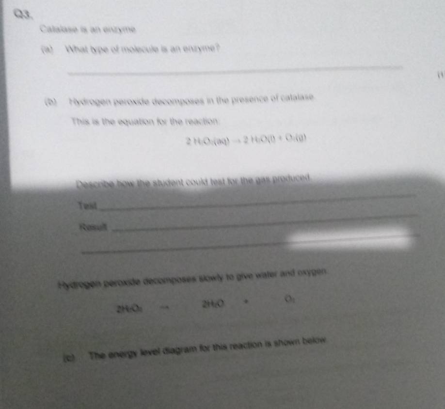 Catalase is an enzyme 
(a) What type of molecule is an enzyme? 
_ 
o 
(b) Hydrogen peroxide decomposes in the presence of catalase 
This is the equation for the reaction:
2HO_2(aq)to 2H_2O(l)+O_2(g)
Describe how the student could test for the gas produced 
_ 
Test 
_ 
_ 
Resull 
Hydrogen peroxide decomposes slowly to give water and oxygen.
2H_2O_4 → 2H_cO □  O_1
(c) The energy level diagram for this reaction is shown below