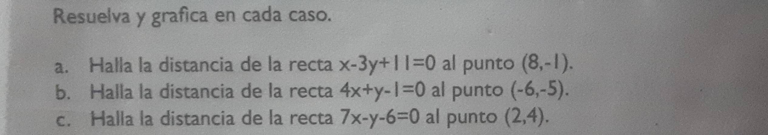 Resuelva y grafica en cada caso. 
a. Halla la distancia de la recta x-3y+11=0 al punto (8,-1). 
b. Halla la distancia de la recta 4x+y-1=0 al punto (-6,-5). 
c. Halla la distancia de la recta 7x-y-6=0 al punto (2,4).