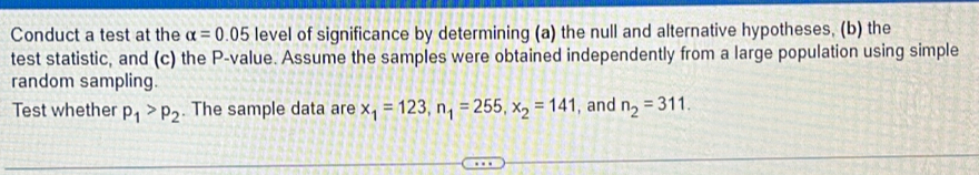 Conduct a test at the alpha =0.05 level of significance by determining (a) the null and alternative hypotheses, (b) the 
test statistic, and (c) the P -value. Assume the samples were obtained independently from a large population using simple 
random sampling. 
Test whether p_1>p_2. The sample data are x_1=123, n_1=255, x_2=141 , and n_2=311.