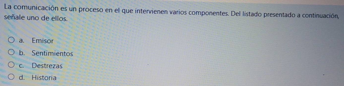 La comunicación es un proceso en el que intervienen varios componentes. Del listado presentado a continuación,
señale uno de ellos.
a. Emisor
b. Sentimientos
c. Destrezas
d. Historia