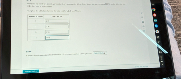 $12.2'5 an hour to rent the boat. Olivia and her family are planning a vacation that involves water skling. Water Sports and More charges $20.50 for the ski rental and
Complete the table to determine the total cost for 1, 2, 3, and 4 hours.
Part 8
Is the total cost proportional to the number of hours spent skiing? Select yes or no Select Choic
Done and Rrview
Next Question