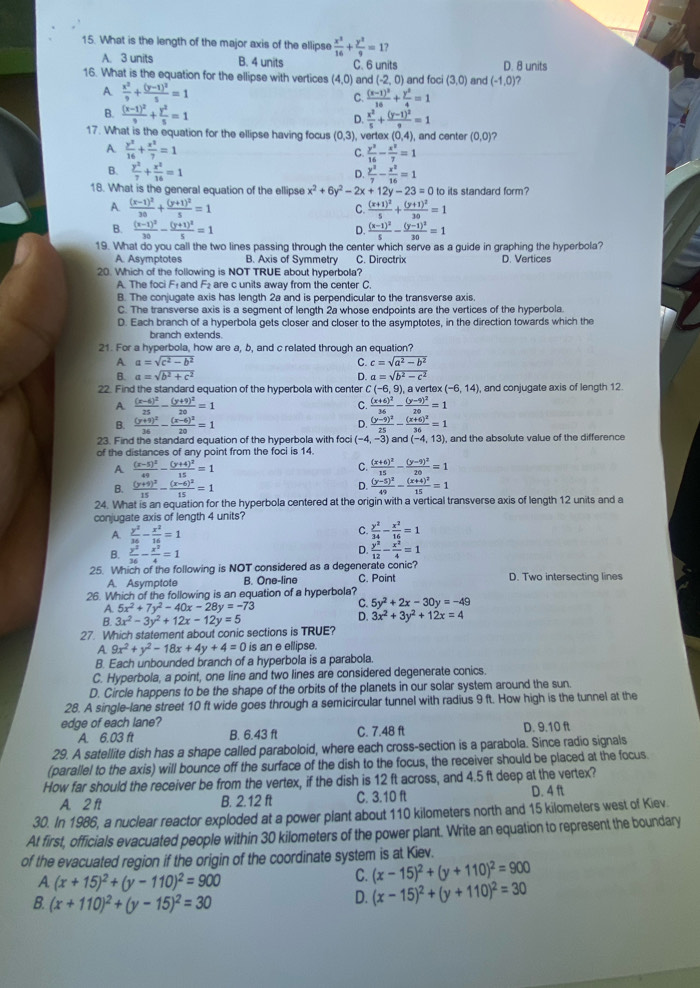 What is the length of the major axis of the ellipse  x^2/16 + y^2/9 =17
A. 3 units B. 4 units C. 6 units
16. What is the equation for the ellipse with vertices (4,0) and (-2,0) and foci (3,0) and (-1,0) D. 8 units

A  x^2/9 +frac (y-1)^25=1
C. frac (x-1)^216+ y^2/4 =1
B. frac (x-1)^29+ y^2/5 =1
D.  x^2/5 +frac (y-1)^29=1
17. What is the equation for the ellipse having focus (0,3) , vertex (0,4), and center (0,0) ?
A.  y^2/16 + x^2/7 =1
C.  y^2/16 - x^2/7 =1
B.  y^2/7 + x^2/16 =1  y^3/7 - x^2/16 =1
D.
18. What is the general equation of the ellipse x^2+6y^2-2x+12y-23=0 to its standard form?
A frac (x-1)^230+frac (y+1)^25=1
C. frac (x+1)^25+frac (y+1)^230=1
B. frac (x-1)^230-frac (y+1)^25=1 frac (x-1)^25-frac (y-1)^230=1
D.
19. What do you call the two lines passing through the center which serve as a guide in graphing the hyperbola?
A. Asymptotes B. Axis of Symmetry C. Directrix D. Vertices
20. Which of the following is NOT TRUE about hyperbola?
A. The foci F₁ and F₂ are c units away from the center C.
B. The conjugate axis has length 2a and is perpendicular to the transverse axis
C. The transverse axis is a segment of length 2a whose endpoints are the vertices of the hyperbola.
D. Each branch of a hyperbola gets closer and closer to the asymptotes, in the direction towards which the
branch extends.
21. For a hyperbola, how are a, b, and c related through an equation?
A a=sqrt(c^2-b^2)
C. c=sqrt(a^2-b^2)
B. a=sqrt(b^2+c^2) D. a=sqrt(b^2-c^2)
22. Find the standard equation of the hyperbola with center C(-6,9), a vertex (-6,14) and conjugate axis of length 12.
C.
A. frac (x-6)^225-frac (y+9)^220=1 frac (x+6)^236-frac (y-9)^220=1
D.
B. frac (y+9)^236-frac (x-6)^220=1 frac (y-9)^225-frac (x+6)^236=1
23. Find the standard equation of the hyperbola with foci (-4,-3) d(-4,13) ), and the absolute value of the difference
of the distances of any point from the foci is 14.
A frac (x-5)^249-frac (y+4)^215=1
C. frac (x+6)^215-frac (y-9)^220=1
B. frac (y+9)^215-frac (x-6)^215=1 D. frac (y-5)^249-frac (x+4)^215=1
24. What is an equation for the hyperbola centered at the origin with a vertical transverse axis of length 12 units and a
conjugate axis of length 4 units?
A.  y^2/36 - x^2/16 =1
C.  y^2/34 - x^2/16 =1
B.  y^2/36 - x^2/4 =1
D.  y^2/12 - x^2/4 =1
25. Which of the following is NOT considered as a degenerate conic? D. Two intersecting lines
A. Asymptote B. One-line C. Point
26. Which of the following is an equation of a hyperbola?
A. 5x^2+7y^2-40x-28y=-73 C. 5y^2+2x-30y=-49
B. 3x^2-3y^2+12x-12y=5
D. 3x^2+3y^2+12x=4
27. Which statement about conic sections is TRUE?
A 9x^2+y^2-18x+4y+4=0 is an e ellipse.
B. Each unbounded branch of a hyperbola is a parabola.
C. Hyperbola, a point, one line and two lines are considered degenerate conics.
D. Circle happens to be the shape of the orbits of the planets in our solar system around the sun.
28. A single-lane street 10 ft wide goes through a semicircular tunnel with radius 9 ft. How high is the tunnel at the
edge of each lane? C. 7.48 ft D. 9.10 ft
A. 6.03 ft B. 6.43 ft
29. A satellite dish has a shape called paraboloid, where each cross-section is a parabola. Since radio signals
(parallel to the axis) will bounce off the surface of the dish to the focus, the receiver should be placed at the focus.
How far should the receiver be from the vertex, if the dish is 12 ft across, and 4.5 ft deep at the vertex?
A. 2 ft B. 2.12 ft C. 3.10 ft D. 4 ft
30. In 1986, a nuclear reactor exploded at a power plant about 110 kilometers north and 15 kilometers west of Kiev.
At first, officials evacuated people within 30 kilometers of the power plant. Write an equation to represent the boundary
of the evacuated region if the origin of the coordinate system is at Kiev.
A (x+15)^2+(y-110)^2=900
C. (x-15)^2+(y+110)^2=900
B. (x+110)^2+(y-15)^2=30
D. (x-15)^2+(y+110)^2=30