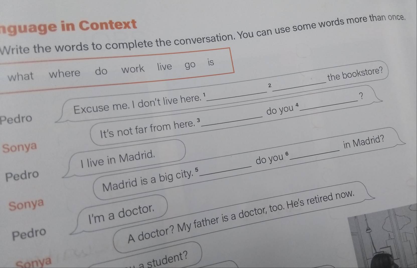 ng u ag e in Contet
Write the words to complete the conversation. You can use some words more than once."
what where do work live go is
2_ the bookstore?
Pedro Excuse me. I don't live here.1_
_
_
？
do you
It's not far from here.
Sonya
_
in Madrid?
I live in Madrid.
Madrid is a big city.5 _do you θ
Pedro
Sonya
I'm a doctor.
Pedro
A doctor? My father is a doctor, too. He's retired now.
Sonya
a student?