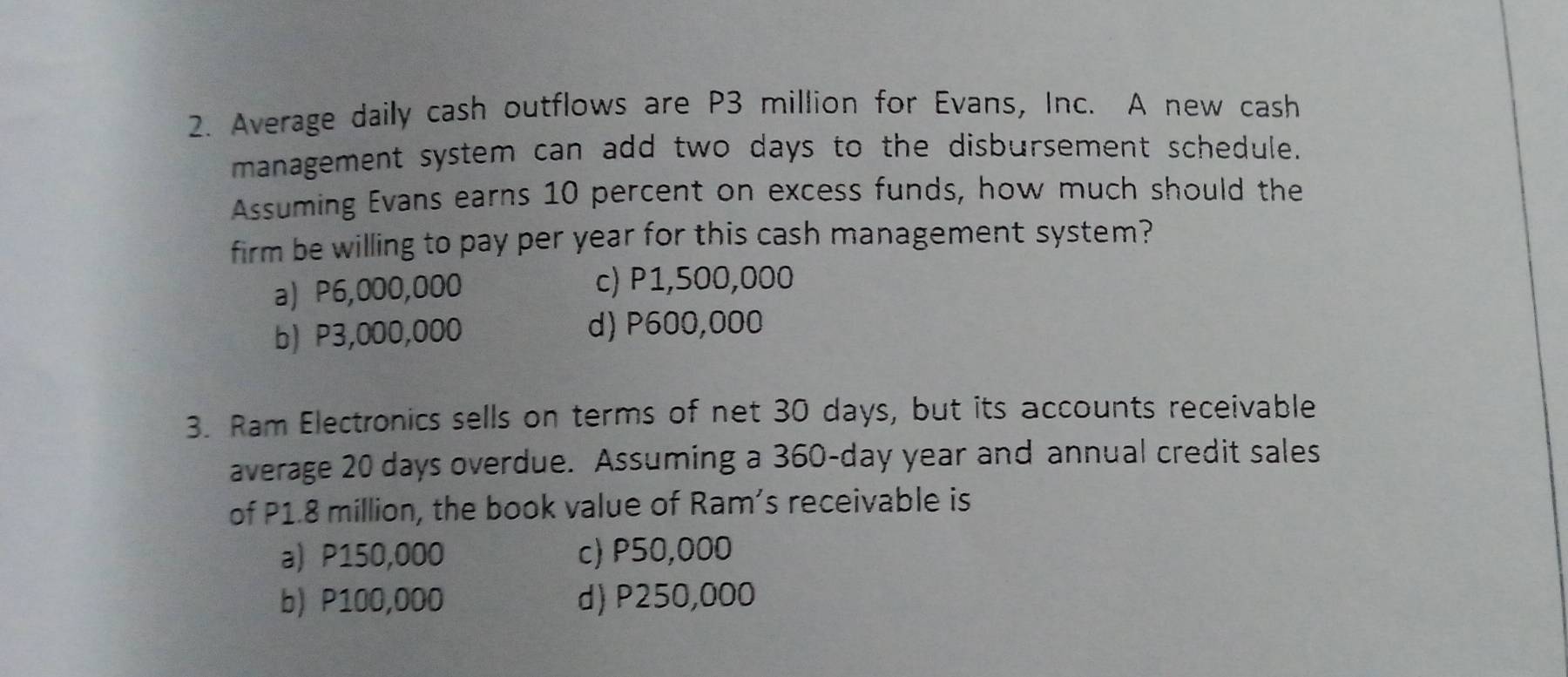 Average daily cash outflows are P3 million for Evans, Inc. A new cash
management system can add two days to the disbursement schedule.
Assuming Evans earns 10 percent on excess funds, how much should the
firm be willing to pay per year for this cash management system?
a) P6,000,000 c) P1,500,000
b) P3,000,000 d) P600,000
3. Ram Electronics sells on terms of net 30 days, but its accounts receivable
average 20 days overdue. Assuming a 360-day year and annual credit sales
of P1.8 million, the book value of Ram's receivable is
a) P150,000 c) P50,000
b) P100,000 d) P250,000