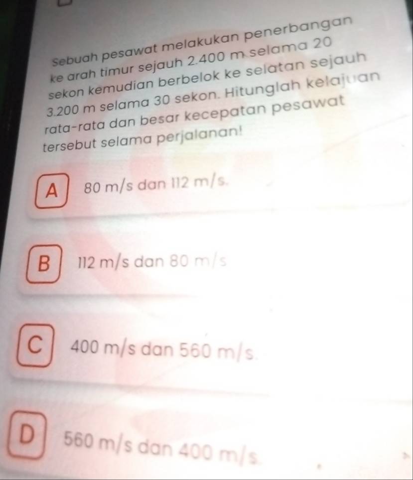 Sebuah pesawat melakukan penerbangan
ke arah timur sejauh 2.400 m selama 20
sekon kemudian berbelok ke selatan sejauh
3.200 m selama 30 sekon. Hitunglah kelajuan
rata-rata dan besar kecepatan pesawat
tersebut selama perjalanan!
A 80 m/s dan 112 m/s.
B 112 m/s dan 80 m/s
C400 m/s dan 560 m/s.
D 560 m/s dan 400 m/s