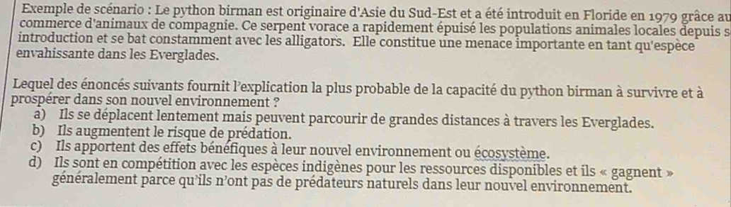 Exemple de scénario : Le python birman est originaire d'Asie du Sud-Est et a été introduit en Floride en 1979 grâce au
commerce d'animaux de compagnie. Ce serpent vorace a rapidement épuisé les populations animales locales depuis s
introduction et se bat constamment avec les alligators. Elle constitue une menace importante en tant qu'espèce
envahissante dans les Everglades.
Lequel des énoncés suivants fournit l'explication la plus probable de la capacité du python birman à survivre et à
prospérer dans son nouvel environnement ?
a) Ils se déplacent lentement mais peuvent parcourir de grandes distances à travers les Everglades.
b) Ils augmentent le risque de prédation.
c) Ils apportent des effets bénéfiques à leur nouvel environnement ou écosystème.
d) Ils sont en compétition avec les espèces indigènes pour les ressources disponibles et ils « gagnent »
généralement parce qu’ils n’ont pas de prédateurs naturels dans leur nouvel environnement.