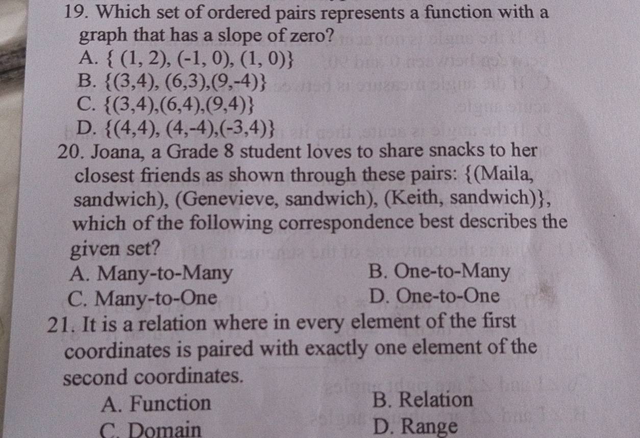 Which set of ordered pairs represents a function with a
graph that has a slope of zero?
A.  (1,2),(-1,0),(1,0)
B.  (3,4),(6,3),(9,-4)
C.  (3,4),(6,4),(9,4)
D.  (4,4),(4,-4),(-3,4)
20. Joana, a Grade 8 student loves to share snacks to her
closest friends as shown through these pairs: (Maila,
sandwich), (Genevieve, sandwich), (Keith, sandwich),
which of the following correspondence best describes the
given set?
A. Many-to-Many B. One-to-Many
C. Many-to-One D. One-to-One
21. It is a relation where in every element of the first
coordinates is paired with exactly one element of the
second coordinates.
A. Function B. Relation
C. Domain D. Range