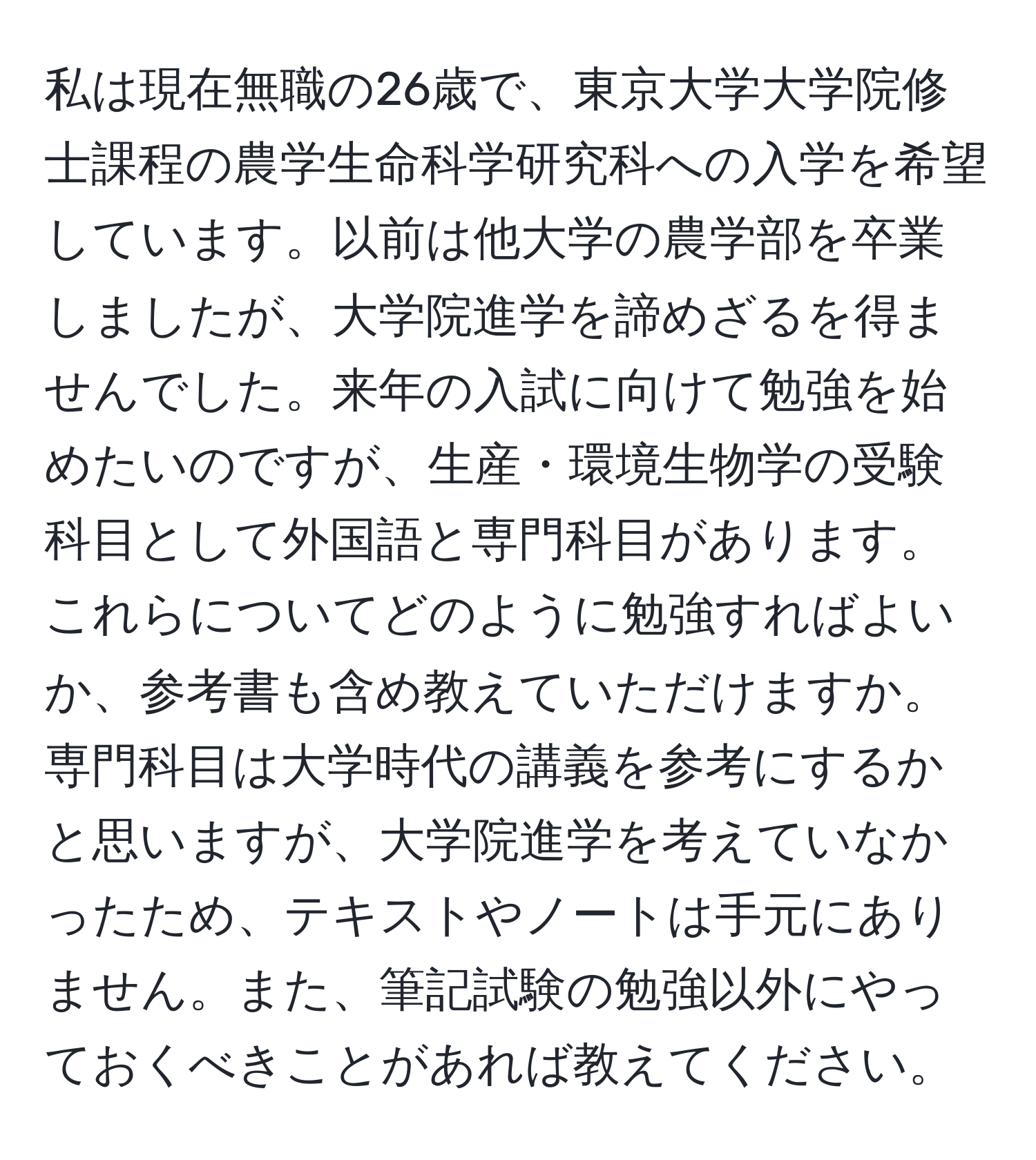 私は現在無職の26歳で、東京大学大学院修士課程の農学生命科学研究科への入学を希望しています。以前は他大学の農学部を卒業しましたが、大学院進学を諦めざるを得ませんでした。来年の入試に向けて勉強を始めたいのですが、生産・環境生物学の受験科目として外国語と専門科目があります。これらについてどのように勉強すればよいか、参考書も含め教えていただけますか。専門科目は大学時代の講義を参考にするかと思いますが、大学院進学を考えていなかったため、テキストやノートは手元にありません。また、筆記試験の勉強以外にやっておくべきことがあれば教えてください。