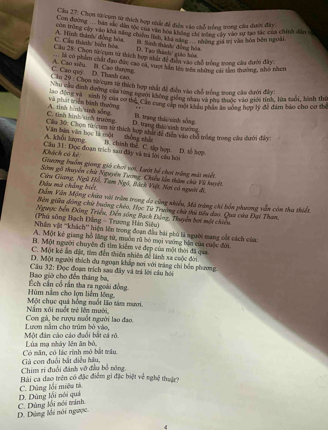 Chọn từ/cụm từ thích hợp nhất đề điền vào chỗ trống trong câu dưới đây:
Con đường ... bản sắc dân tộc của văn hóa không chỉ trông cậy vào sự tạo tác của chính dân tộ
còn trông cậy vào khả năng chiếm lĩnh, khả năng ... những giá trị văn hóa bên ngoài.
A. Hình thành/ đồng hóa. B. Sinh thành/ đồng hóa.
C. Cấu thành/ biến hóa, D. Tạo thành/ giáo hóa.
Câu 28: Chọn từ/cụm từ thích hợp nhất để điền vào chỗ trống trong câu dưới đây:
M là có phẩm chất đạo đức cao cả, vượt hẳn lên trên những cái tầm thường, nhỏ nhen
A. Cao siêu. B. Cao thượng.
C. Cao quý. D. Thanh cao.
Câu 29 : Chọn từ/cụm từ thích hợp nhất đề điền vào chỗ trống trong câu dưới đây:
Nhu cầu dinh dưỡng của từng người không giống nhau và phụ thuộc vào giới tính, lứa tuổi, hình thứ
lao động và sinh lý của cơ thể. Cần cung cấp một khẩu phần ăn uống hợp lý để đảm bảo cho cơ thể
và phát triển bình thường
A. tình hình/sinh sống. B. trạng thái/sinh sống.
C. tình hình/sinh trưởng. D. trạng thái/sinh trưởng.
Câu 30: Chọn từ/cụm từ thích hợp nhất đề điền vào chỗ trống trong câu dưới đây:
Văn bản văn học là một thống nhất
A. khối lượng. B. chinh thể. C. tập hợp. D. tổ hợp.
Câu 31: Đọc đoạn trích sau đây và trả lời câu hỏi
Khách có kẻ:
Giương buồm giong gió chơi vơi, Lướt bể chơi trăng mải miết.
Sớm gõ thuyền chừ Nguyên Tương, Chiều lần thăm chừ Vũ huyệt.
Cửu Giang, Ngũ Hồ, Tam Ngô, Bách Việt. Nơi có người đi,
Đâu mà chẳng biết.
Đầm Vân Mộng chứa vài trăm trong dạ cũng nhiều, Mà tráng chí bốn phương vẫn còn tha thiết.
Bèn giữa dòng chừ buông chèo, Học Tử Trường chữ thú tiêu dao. Qua cửa Đại Than,
Ngược bến Đông Triều, Đến sông Bạch Đằng, Thuyền bơi một chiều.
(Phú sông Bạch Đằng - Trương Hán Siêu)
Nhân vật “khách” hiện lên trong đoạn đầu bài phú là người mang cốt cách của:
A. Một kẻ giang hồ lãng tử, muốn rũ bỏ mọi vướng bận của cuộc đời.
B. Một người chuyên đị tìm kiếm vẻ đẹp của một thời đã qua.
C. Một kẻ ẩn dật, tìm đến thiên nhiên để lánh xa cuộc đời.
D. Một người thích du ngoạn khắp nơi với tráng chí bốn phương.
Câu 32: Đọc đoạn trích sau đây và trả lời câu hỏi
Bao giờ cho đến tháng ba,
Ếch cắn cổ rắn tha ra ngoài đồng.
Hùm nằm cho lợn liếm lông,
Một chục quả hồng nuốt lão tám mươi.
Năm xôi nuốt trẻ lên mười,
Con gà, be rượu nuốt người lao đao.
Lươn nằm cho trúm bò vào,
Một đàn cào cào đuổi bắt cá rô.
Lúa mạ nhảy lên ăn bò,
Cỏ năn, cỏ lác rình mò bắt trâu.
Gà con đuổi bắt diều hâu,
Chim ri đuổi đánh vỡ đầu bồ nông.
Bài ca dao trên có đặc điểm gì đặc biệt về nghệ thuật?
C. Dùng lối miêu tả.
D. Dùng lối nói quá
C. Dùng lối nói tránh.
D. Dùng lối nói ngược.
4