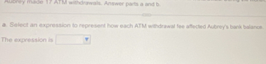 Aubrey made 17 ATM withdrawals. Answer parts a and b 
a. Select an expression to represent how each ATM withdrawal fee affected Aubrey's bank balance. 
The expression is